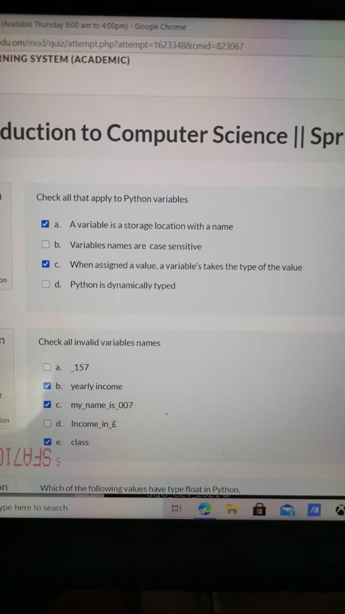 (Available Thursday 8:00 am to 4:00pm)-Google Chrome
du.om/mod/quiz/attempt.php?attempt3D1623348&cmid%3823067
RNING SYSTEM (ACADEMIC)
duction to Computer Science || Spr
Check all that apply to Python variables
V a.
A variable is a storage location with a name
b. Variables names are case sensitive
V C.
When assigned a value, a variable's takes the type of the value
on
O d. Python is dynamically typed
Check all invalid variables names
O a.
157
V b. yearly income
V C.
my_name_is_007
lon
O d. Income_in_£
V e.
class
5.
SFA710
on
Which of the following values have type float in Python.
ype here to search
14

