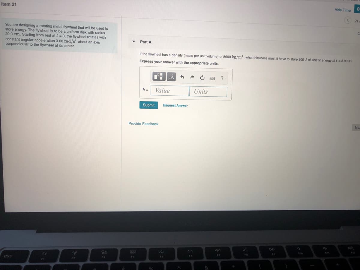 Item 21
Hide Timer
21
You are designing a rotating metal flywheel that will be used to
store energy. The flywheel is to be a uniform disk with radius
29.0 cm. Starting from rest at t = 0, the flywheel rotates with
constant angular acceleration 3.00 rad/s about an axis
perpendicular to the flywheel at its center.
Part A
If the flywheel has a density (mass per unit volume) of 8600 kg/m', what thickness must it have to store 800 J of kinetic energy at t = 8.00 s?
Express your answer with the appropriate units.
HA
?
h = Value
Units
Submit
Request Answer
Provide Feedback
Nex
DII
DD
OOD
80
888
F9
F10
esc
F7
FB
F3
F4
F5
F6
F1
F2
&

