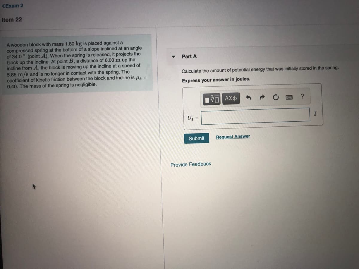 KExam 2
Item 22
A wooden block with mass 1.80 kg is placed against a
compressed spring at the bottom of a slope inclined at an angle
of 34.0 ° (point A). When the spring is released, it projects the
block up the incline. At point B, a distance of 6.00 m up the
incline from A, the block is moving up the incline at a speed of
5.85 m/s and is no longer in contact with the spring. The
coefficient of kinetic friction between the block and incline is Hk =
0.40. The mass of the spring is negligible.
Part A
Calculate the amount of potential energy that was initially stored in the spring.
Express your answer in joules.
U1 =
J
bmit
Request Answer
Provide Feedback
