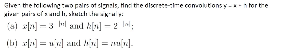 Given the following two pairs of signals, find the discrete-time convolutions y = x *h for the
given pairs of x and h, sketch the signal y:
(a) x[n] = 3-el and h[n] = 2-\nl:
(b) x[n] = u[n] and h[n] = nu[n].
