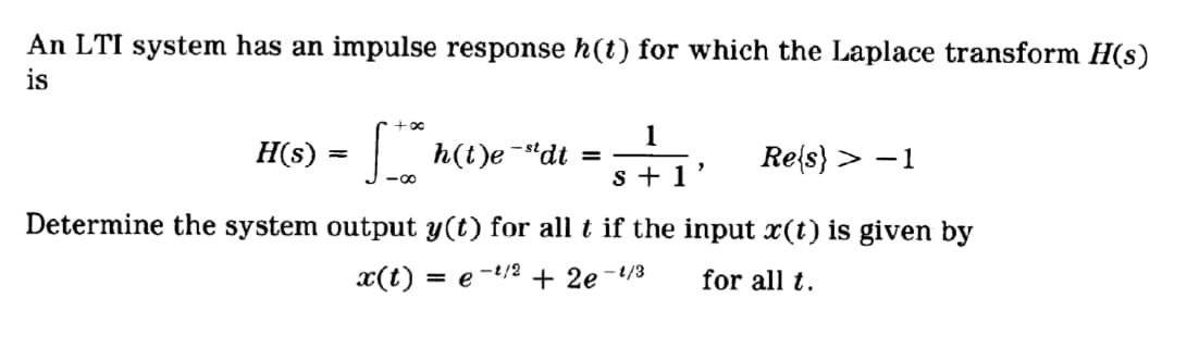 An LTI system has an impulse response h(t) for which the Laplace transform H(s)
is
+00
1
H(s)
h(t)e -"dt =
Re{s} > -1
s + 1
-00
Determine the system output y(t) for all t if the input x(t) is given by
x(t)
= e
-t/2
+ 2e-/3
for all t.
