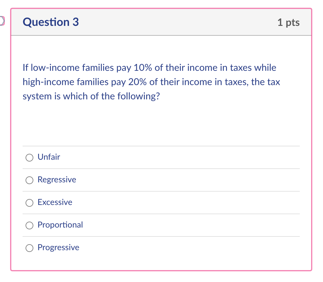 D
Question 3
If low-income families pay 10% of their income in taxes while
high-income families pay 20% of their income in taxes, the tax
system is which of the following?
Unfair
Regressive
Excessive
Proportional
1 pts
Progressive