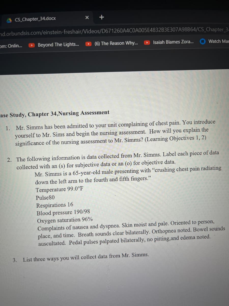 CS_Chapter 34.docx
nd.orbundsis.com/einstein-freshair/Videos/D671260A4C0A005E4832B3E307A98B64/CS_Chapter_3-
(6) The Reason Why...
om: Onlin...
+
Beyond The Lights...
Isaiah Blames Zora...
Watch Mar
ase Study, Chapter 34,Nursing Assessment
1. Mr. Simms has been admitted to your unit complaining of chest pain. You introduce
yourself to Mr. Sims and begin the nursing assessment. How will you explain the
significance of the nursing assessment to Mr. Simms? (Learning Objectives 1, 2)
2. The following information is data collected from Mr. Simms. Label each piece of data
collected with an (s) for subjective data or an (o) for objective data.
Mr. Simms is a 65-year-old male presenting with "crushing chest pain radiating
down the left arm to the fourth and fifth fingers."
Temperature 99.0°F
Pulse80
Respirations 16
Blood pressure 190/98
Oxygen saturation 96%
3. List three ways you will collect data from Mr. Simms.
Complaints of nausea and dyspnea. Skin moist and pale. Oriented to person,
place, and time. Breath sounds clear bilaterally. Orthopnea noted. Bowel sounds
auscultated. Pedal pulses palpated bilaterally, no pitting, and edema noted.
