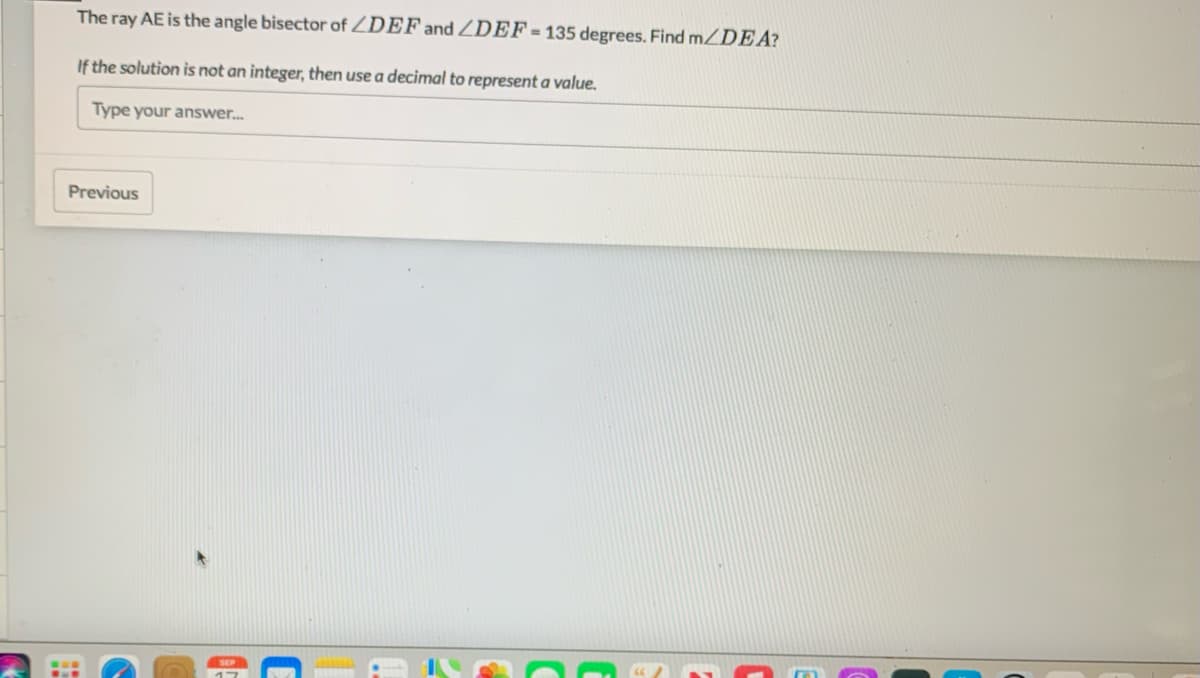 The ray AE is the angle bisector of ZDEF and ZDEF = 135 degrees. Find m/DEA?
If the solution is not an integer, then use a decimal to represent a value.
Type your answer.
Previous
