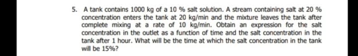 5. A tank contains 1000 kg of a 10 % salt solution. A stream containing salt at 20 %
concentration enters the tank at 20 kg/min and the mixture leaves the tank after
complete mixing at a rate of 10 kg/min. Obtain an expression for the salt
concentration in the outlet as a function of time and the salt concentration in the
tank after 1 hour. What will be the time at which the salt concentration in the tank
will be 15%?
