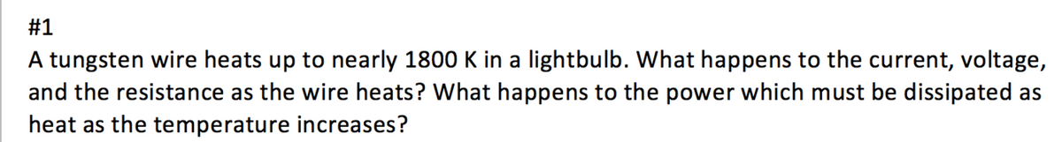 #1
A tungsten wire heats up to nearly 1800 K in a lightbulb. What happens to the current, voltage,
and the resistance as the wire heats? What happens to the power which must be dissipated as
heat as the temperature increases?