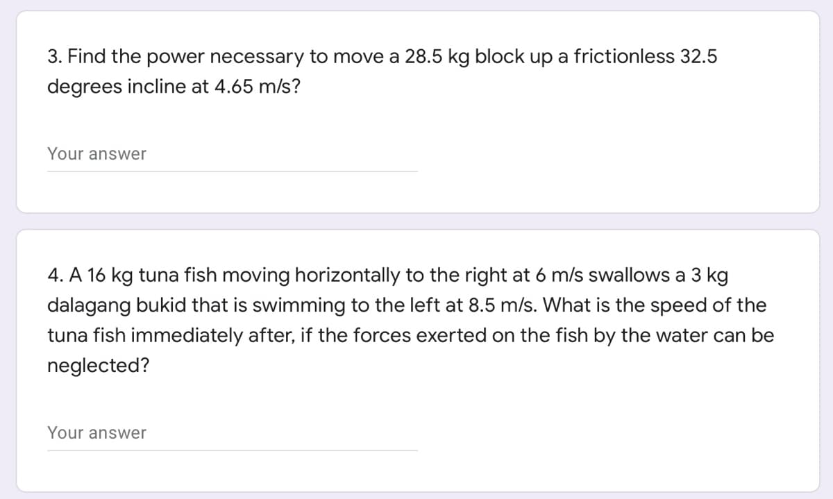 3. Find the power necessary to move a 28.5 kg block up a frictionless 32.5
degrees incline at 4.65 m/s?
Your answer
4. A 16 kg tuna fish moving horizontally to the right at 6 m/s swallows a 3 kg
dalagang bukid that is swimming to the left at 8.5 m/s. What is the speed of the
tuna fish immediately after, if the forces exerted on the fish by the water can be
neglected?
Your answer
