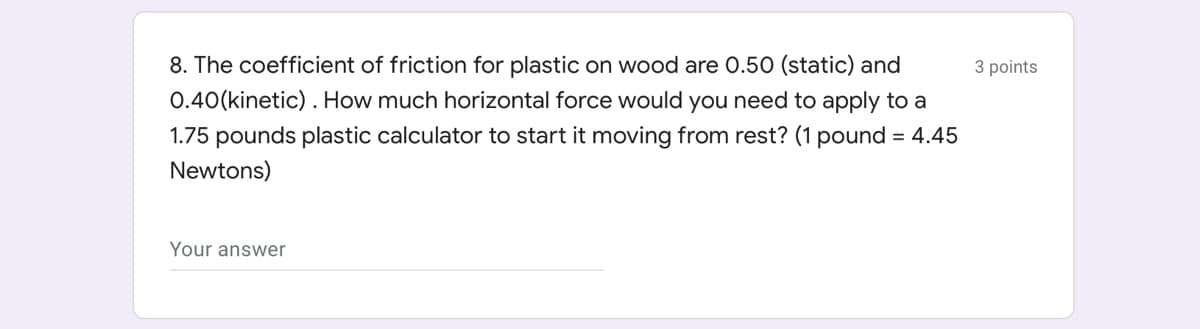 8. The coefficient of friction for plastic on wood are 0.50 (static) and
3 points
0.40(kinetic). How much horizontal force would you need to apply to a
1.75 pounds plastic calculator to start it moving from rest? (1 pound = 4.45
Newtons)
Your answer
