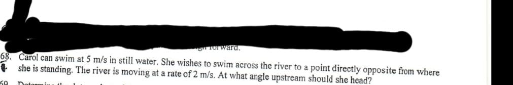 S Torward.
68. Carol can swim at 5 m/s in still water. She wishes to swim across the river to a point directly opposite from where
+ she is standing. The river is moving at a rate of 2 m/s. At what angle upstream should she head?
60
Dotowmi
