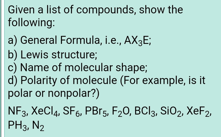 Given a list of compounds, show the
following:
a) General Formula, i.e., AX3E;
b) Lewis structure;
c) Name of molecular shape;
d) Polarity of molecule (For example, is it
polar or nonpolar?)
NF3, ХеCl4, SF6, PBr's, F20, ВCІ3, SiOz, XeFz,
PH3, N2
19.
