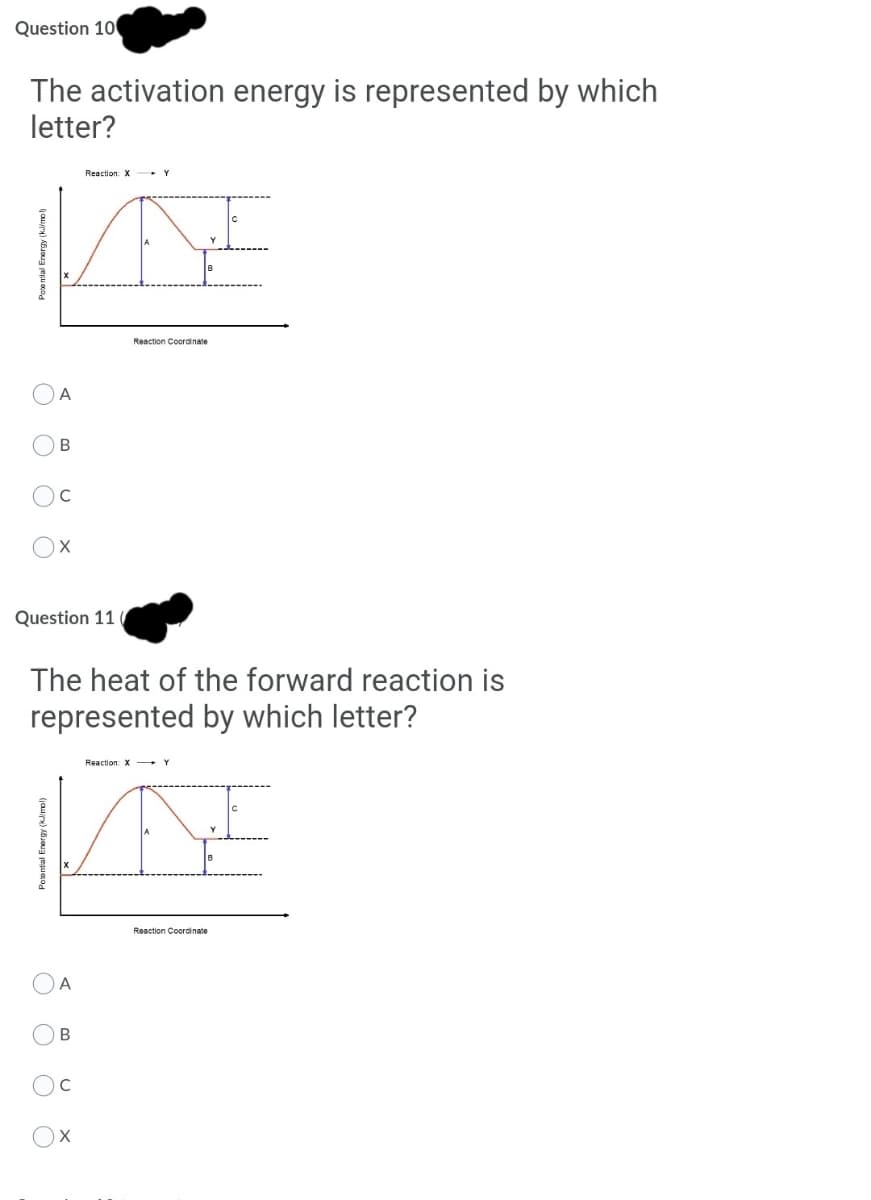 Question 10
The activation energy is represented by which
letter?
Reaction: X- Y
Reaction Coordinate
A
В
Question 11
The heat of the forward reaction is
represented by which letter?
Reaction: X +Y
Reaction Coordinate
A
В
O O O O
Potential Energy (kimol)
O O O
Potenial Energy (kimo)
