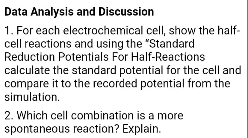 Data Analysis and Discussion
1. For each electrochemical cell, show the half-
cell reactions and using the "Standard
Reduction Potentials For Half-Reactions
calculate the standard potential for the cell and
compare it to the recorded potential from the
simulation.
2. Which cell combination is a more
spontaneous reaction? Explain.

