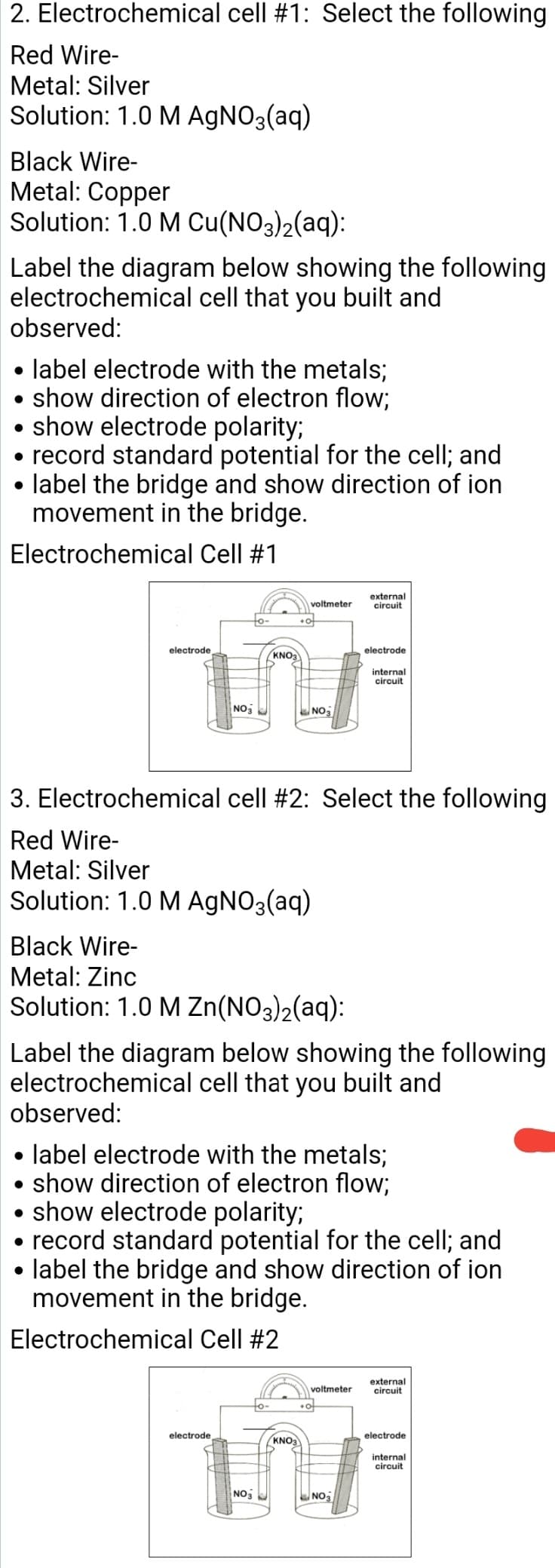 2. Electrochemical cell #1: Select the following
Red Wire-
Metal: Silver
Solution: 1.0 M AGNO3(aq)
Black Wire-
Metal: Copper
Solution: 1.0 M Cu(NO3)2(aq):
Label the diagram below showing the following
electrochemical cell that you built and
observed:
• label electrode with the metals;
show direction of electron flow;
show electrode polarity;
• record standard potential for the cell; and
label the bridge and show direction of ion
movement in the bridge.
Electrochemical Cell #1
external
circuit
voltmeter
electrode
electrode
KNO3
internal
circuit
NO
NO3
3. Electrochemical cell #2: Select the following
Red Wire-
Metal: Silver
Solution: 1.0 M AGNO3(aq)
Black Wire-
Metal: Zinc
Solution: 1.0 M Zn(NO3)2(aq):
Label the diagram below showing the following
electrochemical cell that you built and
observed:
label electrode with the metals;
• show direction of electron flow;
show electrode polarity;
record standard potential for the cell; and
label the bridge and show direction of ion
movement in the bridge.
Electrochemical Cell #2
external
circuit
voltmeter
electrode
electrode
KNO3
internal
circuit
NO
NO

