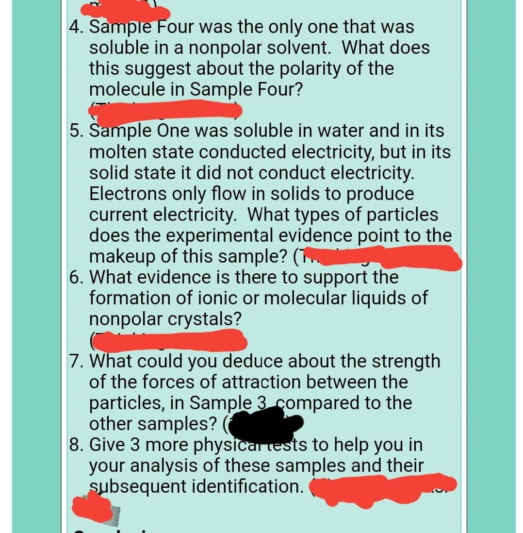 4. Sample Four was the only one that was
soluble in a nonpolar solvent. What does
this suggest about the polarity of the
molecule in Sample Four?
5. Sample One was soluble in water and in its
molten state conducted electricity, but in its
solid state it did not conduct electricity.
Electrons only flow in solids to produce
current electricity. What types of particles
does the experimental evidence point to the
makeup of this sample? (.
6. What evidence is there to support the
formation of ionic or molecular liquids of
nonpolar crystals?
7. What could you deduce about the strength
of the forces of attraction between the
particles, in Sample 3 compared to the
other samples? (
8. Give 3 more physicar tests to help you in
your analysis of these samples and their
subsequent identification.
