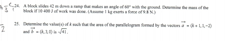 C24. A block slides 42 m down a ramp that makes an angle of 60° with the ground. Determine the mass of the
block if 10 400 J of work was done. (Assume 1 kg exerts a force of 9.8 N.)
25. Determine the value(s) of k such that the area of the parallelogram formed by the vectors a = (k + 1, 1,-2)
and b = (k, 3, 0) is /41.
