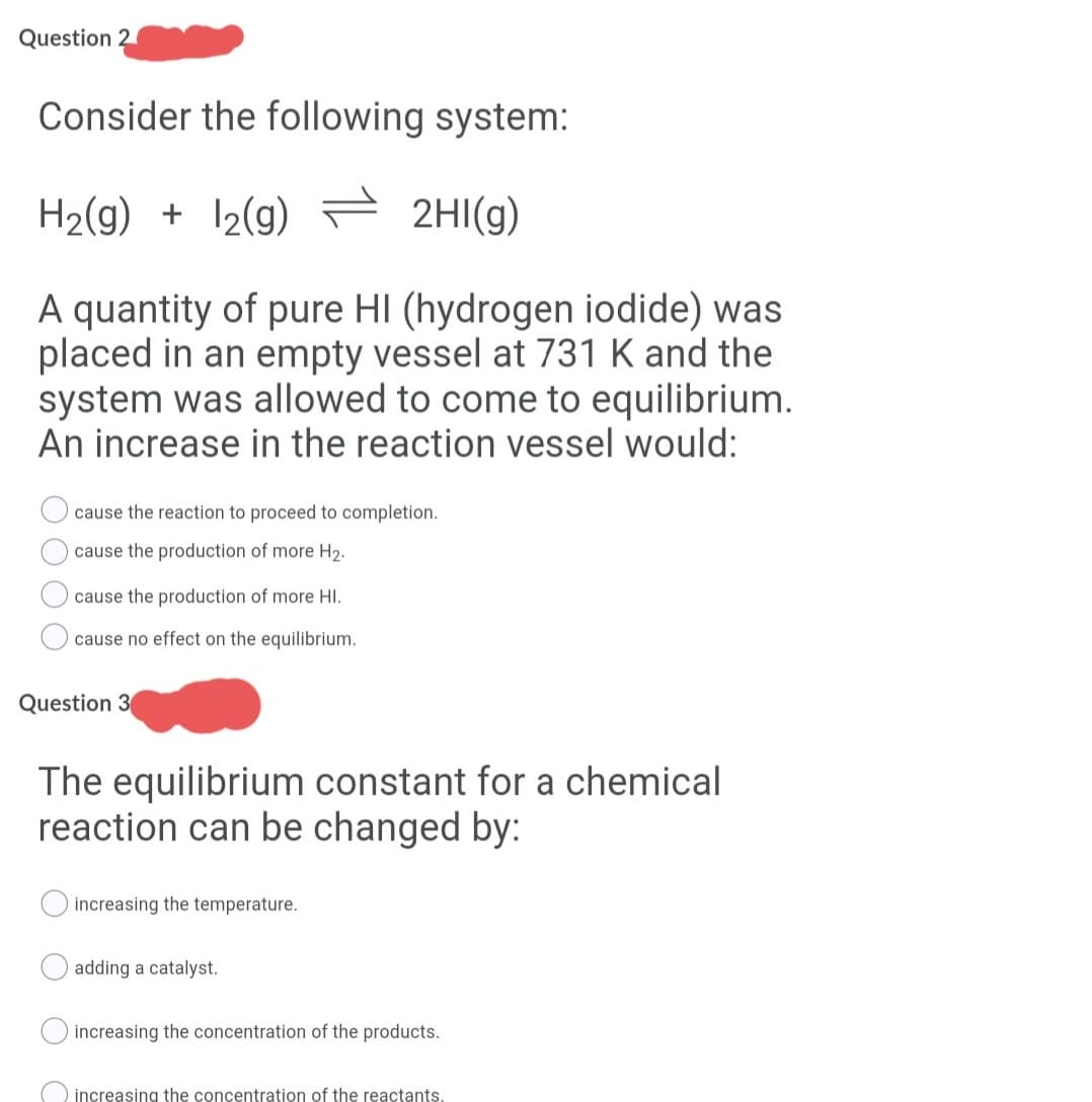 Question 2
Consider the following system:
H2(g) + 12(g) 2HI(g)
A quantity of pure HI (hydrogen iodide) was
placed in an empty vessel at 731 K and the
system was allowed to come to equilibrium.
An increase in the reaction vessel would:
cause the reaction to proceed to completion.
cause the production of more H2.
cause the production of more HI.
cause no effect on the equilibrium.
Question 3
The equilibrium constant for a chemical
reaction can be changed by:
increasing the temperature.
adding a catalyst.
increasing the concentration of the products.
increasing the concentration of the reactants.
