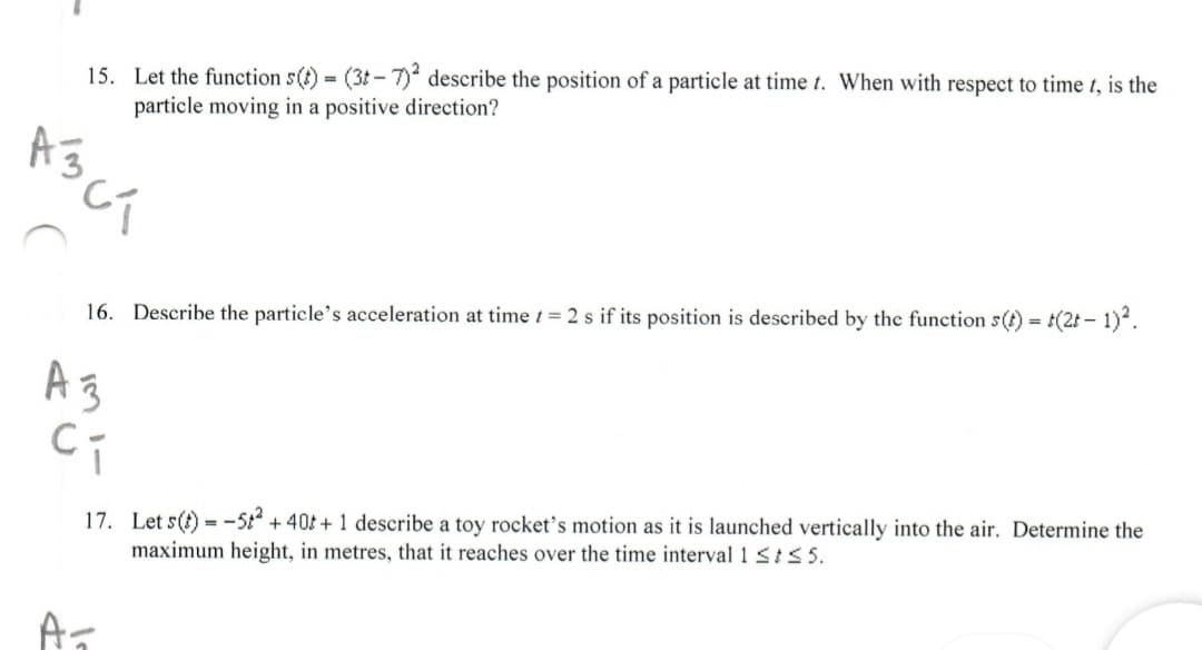 15. Let the function s(t) (3t-7) describe the position of a particle at time t. When with respect to time t, is the
particle moving in a positive direction?
16. Describe the particle's acceleration at time 1= 2 s if its position is described by the function s(t) = t(2t - 1).
A3
17. Let s(t) = -5t + 40t + 1 describe a toy rocket's motion as it is launched vertically into the air. Determine the
maximum height, in metres, that it reaches over the time interval 1 SIS5.
