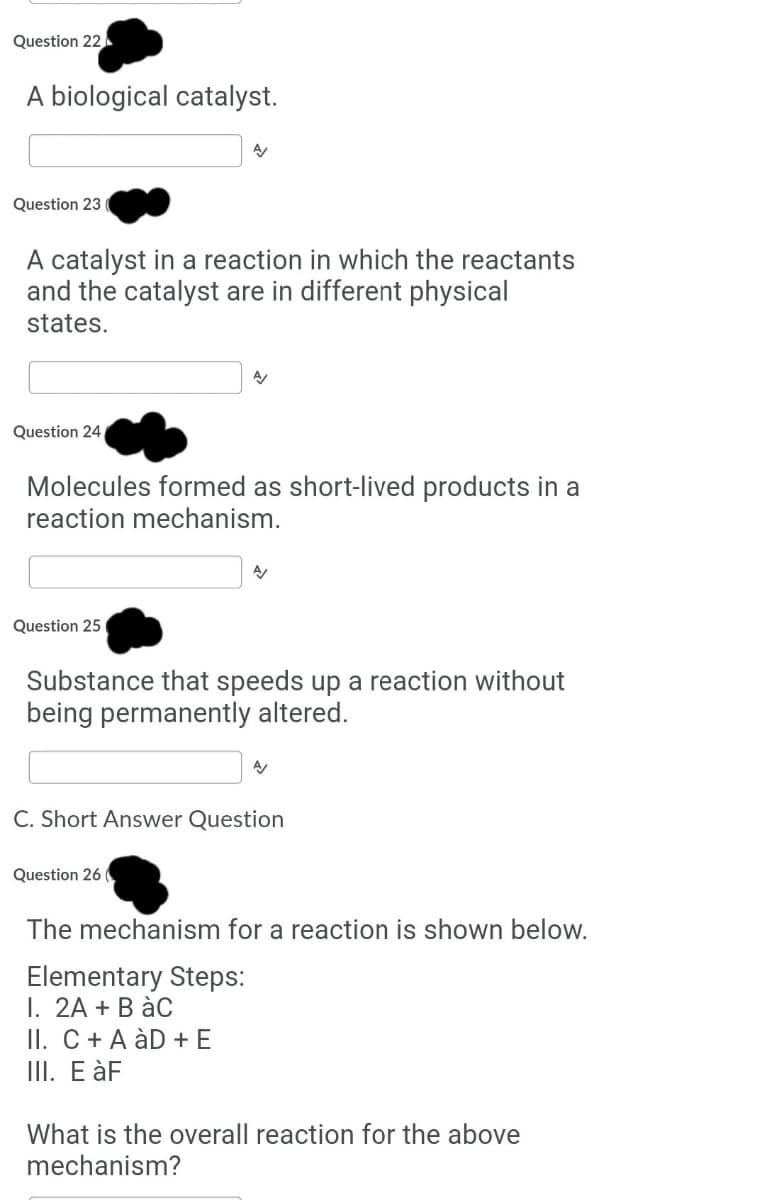 Question 22.
A biological catalyst.
Question 23
A catalyst in a reaction in which the reactants
and the catalyst are in different physical
states.
Question 24
Molecules formed as short-lived products in a
reaction mechanism.
Question 25
Substance that speeds up a reaction without
being permanently altered.
C. Short Answer Question
Que
26
The mechanism for a reaction is shown below.
Elementary Steps:
I. 2A + B àC
II. C + A àD + E
III. E àF
What is the overall reaction for the above
mechanism?
