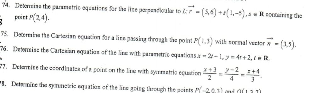 74. Determine the parametric equations for the line perpendicular to L: r = (5,6) +s(1,-5), s
e R containing the
3 point P(2,4).
75. Determine the Cartesian equation for a line passing through the point P( 1,3) with normal vector n =
(3,5).
76. Determine the Cartesian equation of the line with parametric equations x = 2t - 1, y = 4t+2, te R.
77. Determine the coordinates of a point on the line with symmetric equation :
x +3
y-2
z+4
%3D
4
#8. Determine the symmetric equation of the line going through the points P(-2,0,3) and O(13 7)
