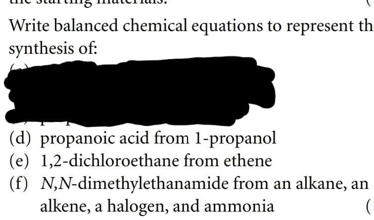 Write balanced chemical equations to represent th
synthesis of:
(d) propanoic acid from 1-propanol
(e) 1,2-dichloroethane from ethene
(f) N,N-dimethylethanamide from an alkane, an
alkene, a halogen, and ammonia
(
