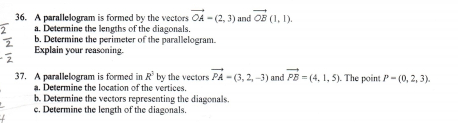 36. A parallelogram is formed by the vectors OA = (2, 3) and OB (1, 1).
a. Determine the lengths of the diagonals.
b. Determine the perimeter of the parallelogram.
Explain your reasoning.
37. A parallelogram is formed in R' by the vectors PA = (3, 2, -3) and PB = (4, 1, 5). The point P = (0, 2, 3).
a. Determine the location of the vertices.
b. Determine the vectors representing the diagonals.
c. Determine the length of the diagonals.
Is IN IN

