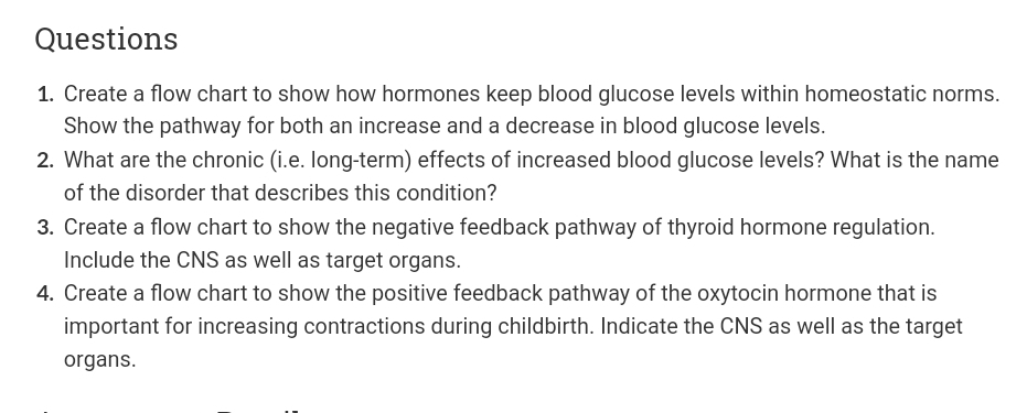 Questions
1. Create a flow chart to show how hormones keep blood glucose levels within homeostatic norms.
Show the pathway for both an increase and a decrease in blood glucose levels.
2. What are the chronic (i.e. long-term) effects of increased blood glucose levels? What is the name
of the disorder that describes this condition?
3. Create a flow chart to show the negative feedback pathway of thyroid hormone regulation.
Include the CNS as well as target organs.
4. Create a flow chart to show the positive feedback pathway of the oxytocin hormone that is
important for increasing contractions during childbirth. Indicate the CNS as well as the target
organs.
