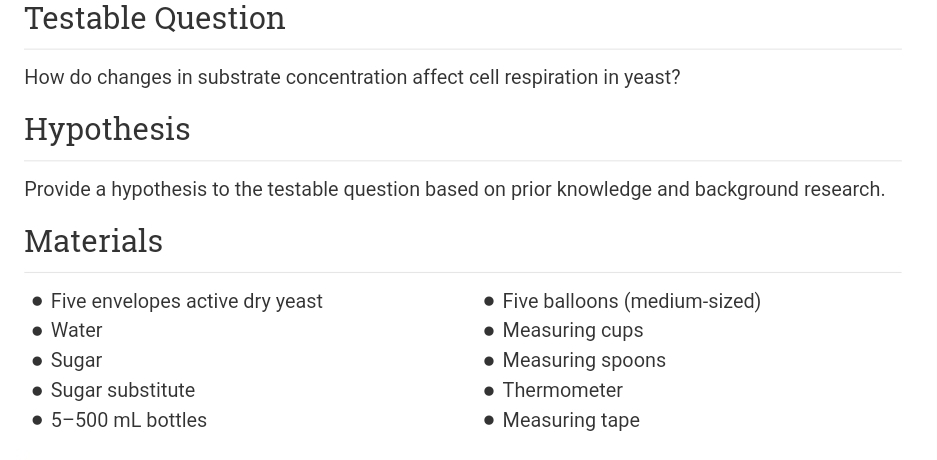 Testable Question
How do changes in substrate concentration affect cell respiration in yeast?
Нуpothesis
Provide a hypothesis to the testable question based on prior knowledge and background research.
Materials
• Five envelopes active dry yeast
• Water
• Sugar
• Sugar substitute
• 5-500 mL bottles
• Five balloons (medium-sized)
• Measuring cups
• Measuring spoons
• Thermometer
• Measuring tape
