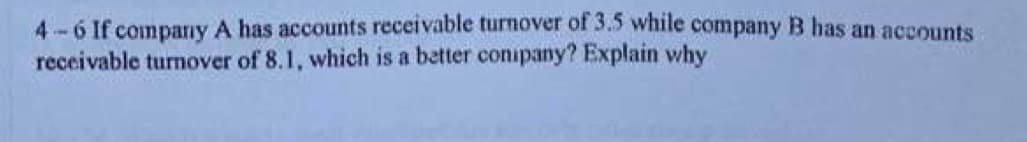 4-6 If company A has accounts receivable turnover of 3.5 while company B has an accounts
receivable turnover of 8.1, which is a better conipany? Explain why

