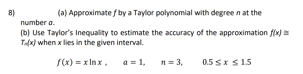 8)
(a) Approximatef by a Taylor polynomial with degree n at the
number a.
(b) Use Taylor's Inequality to estimate the accuracy of the approximation f(x) =
Tn(x) when x lies in the given interval.
f (x) = x In x ,
a = 1,
n = 3,
0.5 < x < 1.5
%3D

