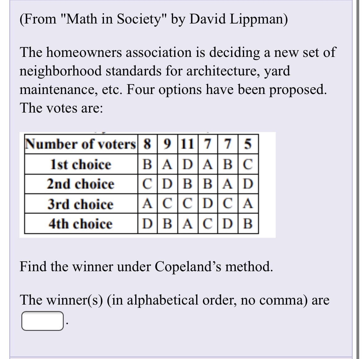 (From "Math in Society" by David Lippman)
The homeowners association is deciding a new set of
neighborhood standards for architecture, yard
maintenance, etc. Four options have been proposed.
The votes are:
Number of voters 8 9 11|775
1st choice
BADABC
CDBBAD
ACC|DCA
2nd choice
3rd choice
4th choice
DBACD|B
Find the winner under Copeland's method.
The winner(s) (in alphabetical order, no comma) are
