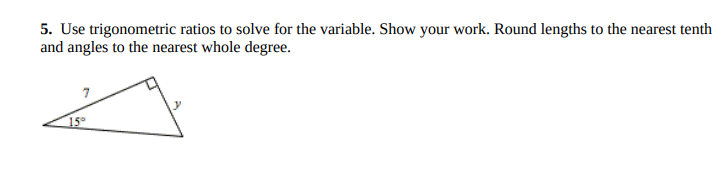 5. Use trigonometric ratios to solve for the variable. Show your work. Round lengths to the nearest tenth
and angles to the nearest whole degree.
15
