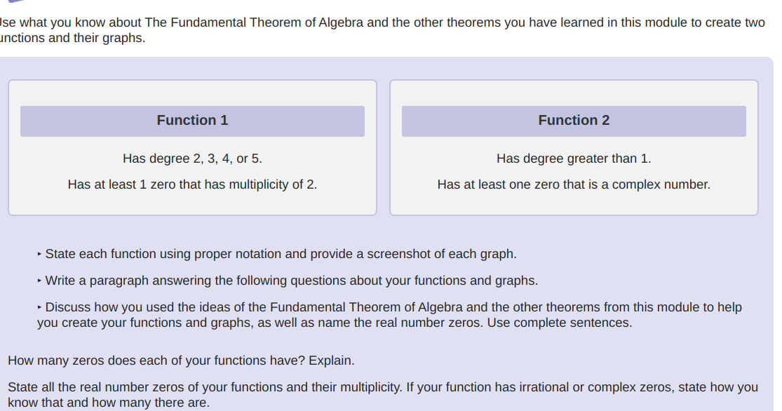 Ise what you know about The Fundamental Theorem of Algebra and the other theorems you have learned in this module to create two
unctions and their graphs.
Function 1
Has degree 2, 3, 4, or 5.
Has at least 1 zero that has multiplicity of 2.
Function 2
Has degree greater than 1.
Has at least one zero that is a complex number.
▸ State each function using proper notation and provide a screenshot of each graph.
► Write a paragraph answering the following questions about your functions and graphs.
▸ Discuss how you used the ideas of the Fundamental Theorem of Algebra and the other theorems from this module to help
you create your functions and graphs, as well as name the real number zeros. Use complete sentences.
How many zeros does each of your functions have? Explain.
State all the real number zeros of your functions and their multiplicity. If your function has irrational or complex zeros, state how you
know that and how many there are.