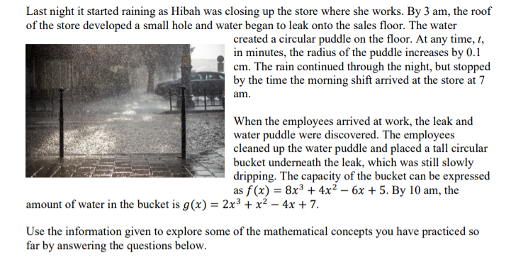 Last night it started raining as Hibah was closing up the store where she works. By 3 am, the roof
of the store developed a small hole and water began to leak onto the sales floor. The water
created a circular puddle on the floor. At any time, t,
in minutes, the radius of the puddle increases by 0.1
cm. The rain continued through the night, but stopped
by the time the morning shift arrived at the store at 7
am.
When the employees arrived at work, the leak and
water puddle were discovered. The employees
cleaned up the water puddle and placed a tall circular
bucket underneath the leak, which was still slowly
dripping. The capacity of the bucket can be expressed
as f(x) = 8x³+4x² - 6x + 5. By 10 am, the
amount of water in the bucket is g(x) = 2x³ + x² - 4x + 7.
Use the information given to explore some of the mathematical concepts you have practiced so
far by answering the questions below.