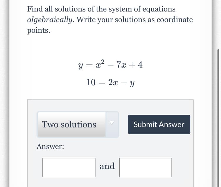 Find all solutions of the system of equations
algebraically. Write your solutions as coordinate
points.
y = x2 – 7x + 4
10 = 2x – y
Two solutions
Submit Answer
Answer:
and
