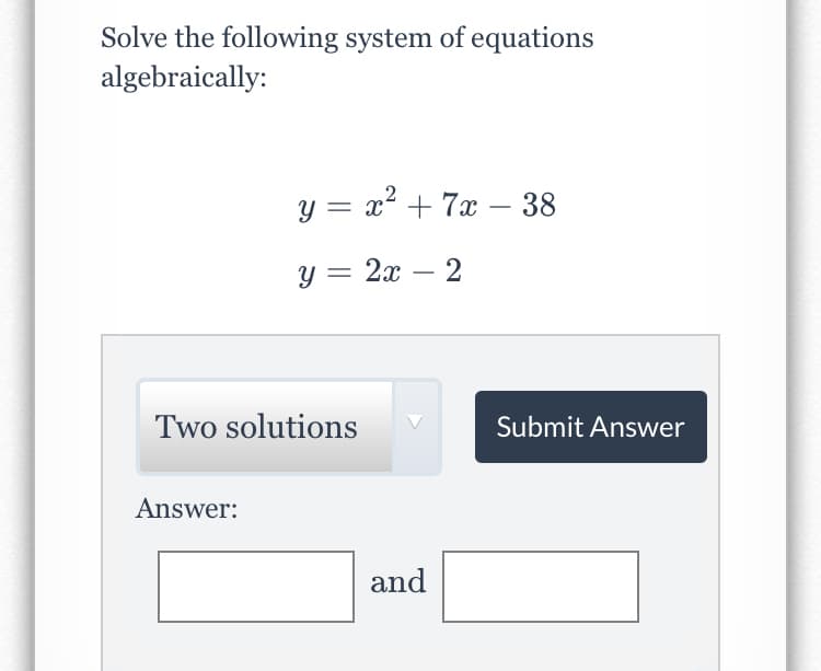 Solve the following system of equations
algebraically:
y = x + 7x – 38
-
y = 2x – 2
Two solutions
Submit Answer
Answer:
and
