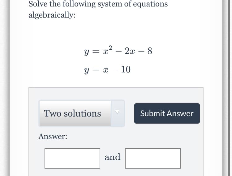 Solve the following system of equations
algebraically:
y =
x2 – 2x – 8
y = x – 10
Two solutions
Submit Answer
Answer:
and
