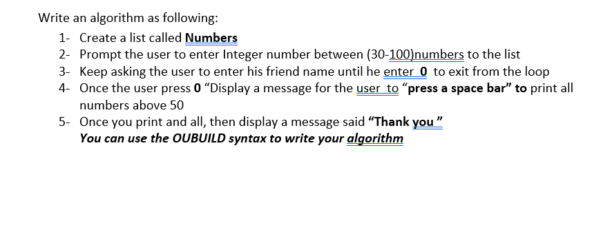 Write an algorithm as following:
1- Create a list called Numbers
2- Prompt the user to enter Integer number between (30-100)numbers to the list
3- Keep asking the user to enter his friend name until he enter 0 to exit from the loop
4- Once the user press 0 "Display a message for the user to "press a space bar" to print all
numbers above 50
5- Once you print and all, then display a message said “Thank you "
You can use the OUBUILD syntax to write your algorithm
