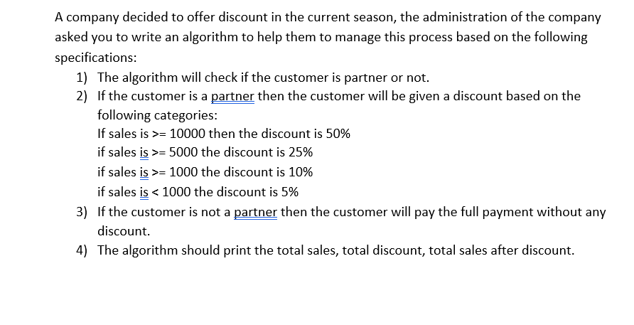 A company decided to offer discount in the current season, the administration of the company
asked you to write an algorithm to help them to manage this process based on the following
specifications:
1) The algorithm will check if the customer is partner or not.
2) If the customer is a partner then the customer will be given a discount based on the
following categories:
If sales is >= 10000 then the discount is 50%
if sales is >= 5000 the discount is 25%
if sales is >= 1000 the discount is 10%
if sales is < 1000 the discount is 5%
3) If the customer is not a partner then the customer will pay the full payment without any
discount.
4) The algorithm should print the total sales, total discount, total sales after discount.
