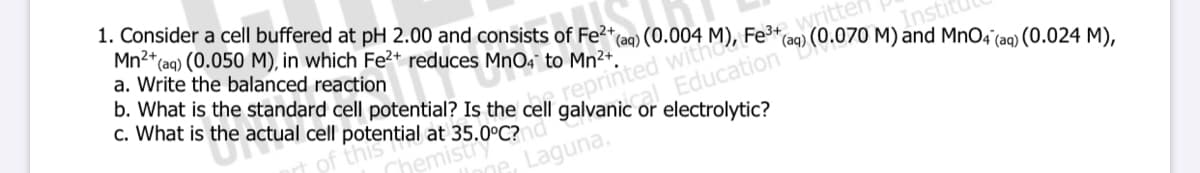 1. Consider a cell buffered at pH 2.00 and consists of Fe2+
Mn2*(aq) (0.050 M), in which Fe²+ reduces MnO4 to Mn²+.
a. Write the balanced reaction
b. What is the standard cell potential? Is the cell
c. What is the actual cell potential at 35.0°C?d
writte
(aq) (0.070 M) and MnO4'(aq) (0.024 M),
Fe3* (aq
(aq)
Instit
reprinted
cal Education B
galvanic
or electrolytic?
de, Laguna.
