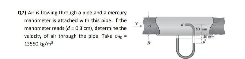 Q7) Air is flowing through a pipe and a mercury
manometer is attached with this pipe. If the
manometer reads (d = 0.3 cm), determine the
80 mm
velocity of air through the pipe. Take PHR =
40 mm
13550 kg/m3
D

