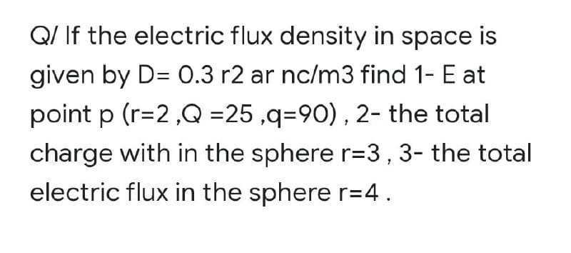 Q/ If the electric flux density in space is
given by D= 0.3 r2 ar nc/m3 find 1- E at
point p (r=2,Q =25 ,q=90) , 2- the total
charge with in the sphere r=3,3- the total
electric flux in the sphere r=4.
