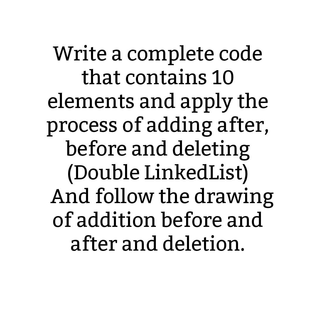 Write a complete code
that contains 10
elements and apply the
process of adding after,
before and deleting
(Double LinkedList)
And follow the drawing
of addition before and
after and deletion.
