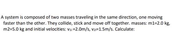 A system is composed of two masses traveling in the same direction, one moving
faster than the other. They collide, stick and move off together. masses: m1=2.0 kg,
m2=5.0 kg and initial velocities: v1i=2.0m/s, v2=1.5m/s. Calculate:
