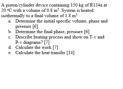 A piston/cylinder device containing 150 kg of R134a at
20 °C with a volume of 0.8 m³ .System is heated
isothermally to a final volume of 1.8 m³.
a. Determine the initial specific volume, phase and
pressure [6]
b. Determine the final phase, pressure [6]
c. Describe heating process and show on T-v and
P-v diagrams? [7]
d. Calculate the work [7]
e. Calculate the heat transfer [14]
