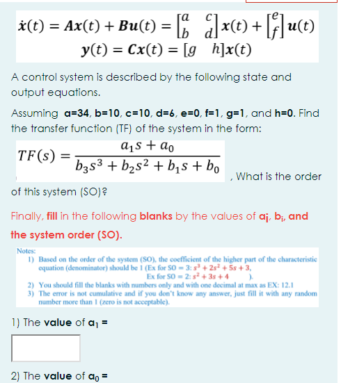 ]x(t) +
y(t) = Cx(t) = [g_h]x(t)
*(t) = Ax(t) + Bu(t) =
(4)n
A control system is described by the following state and
output equations.
Assuming a=34, b=10, c=10, d=6, e=0, f=1, g=1, and h=0. Find
the transfer function (TF) of the system in the form:
a¡s + ao
TF(s) =
b3s3 + b2s² + b,s + bo
What is the order
of this system (SO)?
Finally, fill in the following blanks by the values of aj, bi, and
the system order (SO).
Notes:
1) Based on the order of the system (SO), the coefficient of the higher part of the characteristic
equation (denominator) should be 1 (Ex for So = 3: s° + 2s² + 5s +3,
Ex for SO = 2: s² + 3s + 4
2) You should fill the blanks with numbers only and with one decimal at max as EX: 12.1
3) The error is not cumulative and if you don't know any answer, just fill it with any random
number more than (zero is not acceptable).
1) The value of a, =
2) The value of ao =
