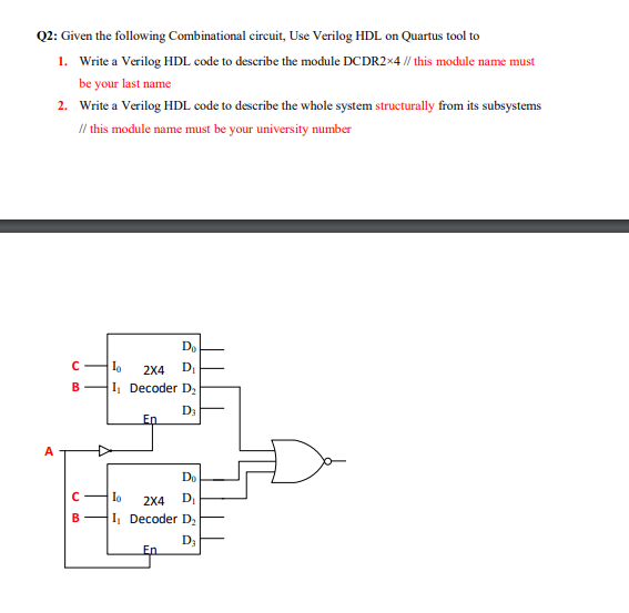 Q2: Given the following Combinational circuit, Use Verilog HDL on Quartus tool to
1. Write a Verilog HDL code to describe the module DCDR2×4 // this module name must
be your last name
2. Write a Verilog HDL code to describe the whole system structurally from its subsystems
/l this module name must be your university number
2X4
D,
B
I Decoder D,
D3
En
A
Do
Io
2X4
DI
B
I, Decoder D,
D3
En
