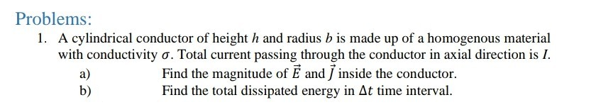 Problems:
1. A cylindrical conductor of height h and radius b is made up of a homogenous material
with conductivity o. Total current passing through the conductor in axial direction is I.
Find the magnitude of É and J inside the conductor.
Find the total dissipated energy in At time interval.
a)
b)
