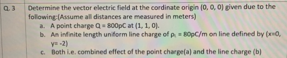 Determine the vector electric field at the cordinate origin (0, 0, 0) given due to the
following:(Assume all distances are measured in meters)
a. A point charge Q = 800PC at (1, 1, 0).
b. An infinite length uniform line charge of p = 80pC/m on line defined by (x=0,
y= -2)
c. Both i.e. combined effect of the point charge(a) and the line charge (b)
