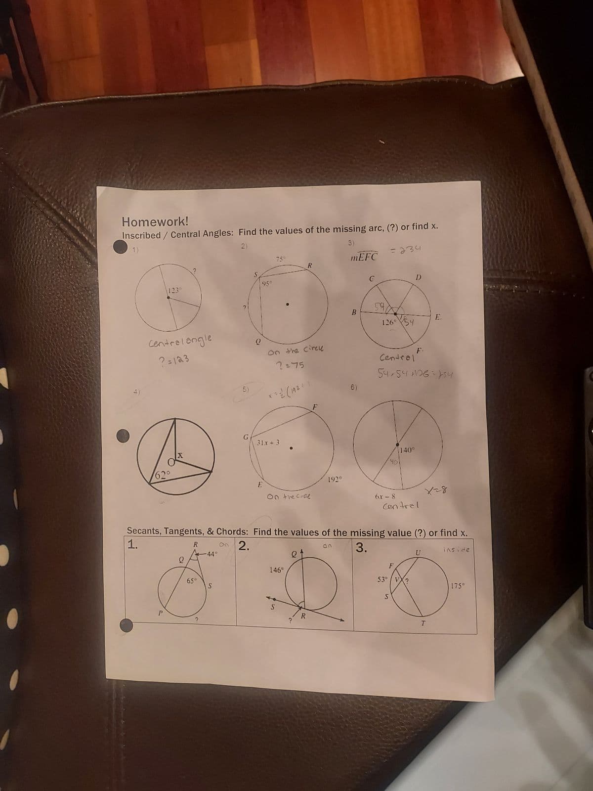 Homework!
Inscribed / Central Angles: Find the values of the missing arc, (?) or find x.
2)
3)
1)
4)
1230
Central angle
?=123
62°
P
K
65°
-44°
5)
S
G
Q
95°
750
On the circle
2=75
1 = 2/2 ( 192 + 1
31x+3
E
On the orde
146°
S
R
O
?
R
F
192⁰
mEFC
B
6)
G
54
126⁰54
Secants, Tangents, & Chords: Find the values of the missing value (?) or find x.
1.
R on 2.
3.
inside
= 234
53°
Central
54,54 126-134
40
S
140°
6x - 8
Central
F
D
F.
?
E.
U
X-8
T
175°