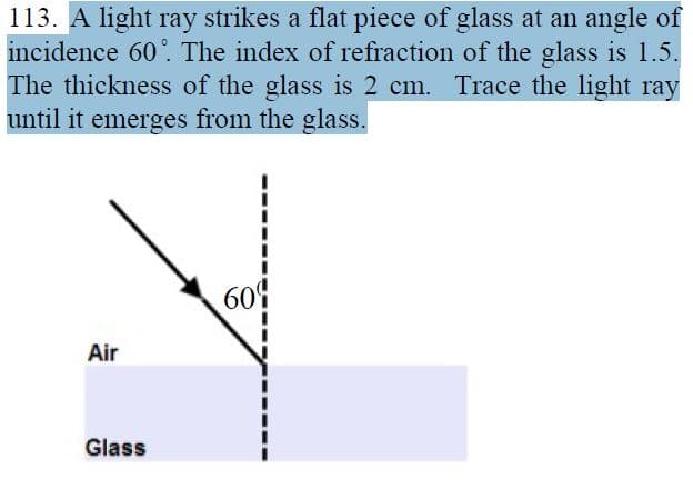 113. A light ray strikes a flat piece of glass at an angle of
incidence 60°. The index of refraction of the glass is 1.5.
The thickness of the glass is 2 cm. Trace the light ray
until it emerges from the glass.
609
Air
Glass
